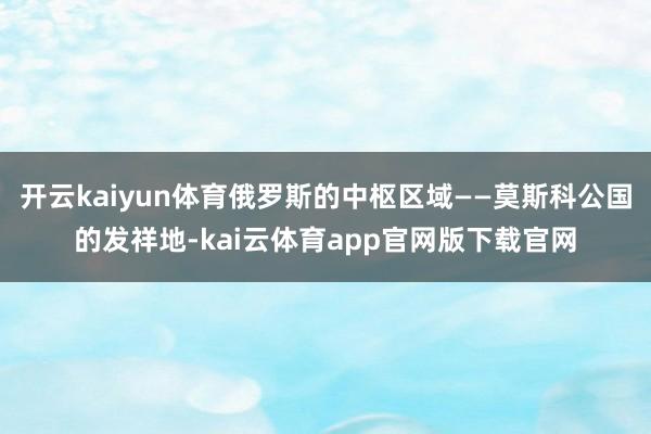 开云kaiyun体育俄罗斯的中枢区域——莫斯科公国的发祥地-kai云体育app官网版下载官网