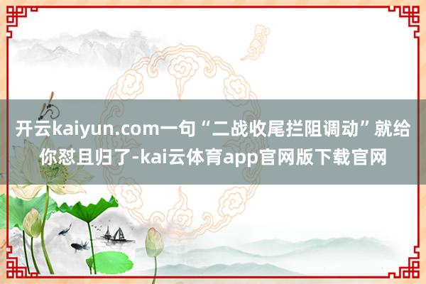 开云kaiyun.com一句“二战收尾拦阻调动”就给你怼且归了-kai云体育app官网版下载官网