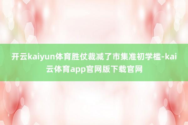 开云kaiyun体育胜仗裁减了市集准初学槛-kai云体育app官网版下载官网